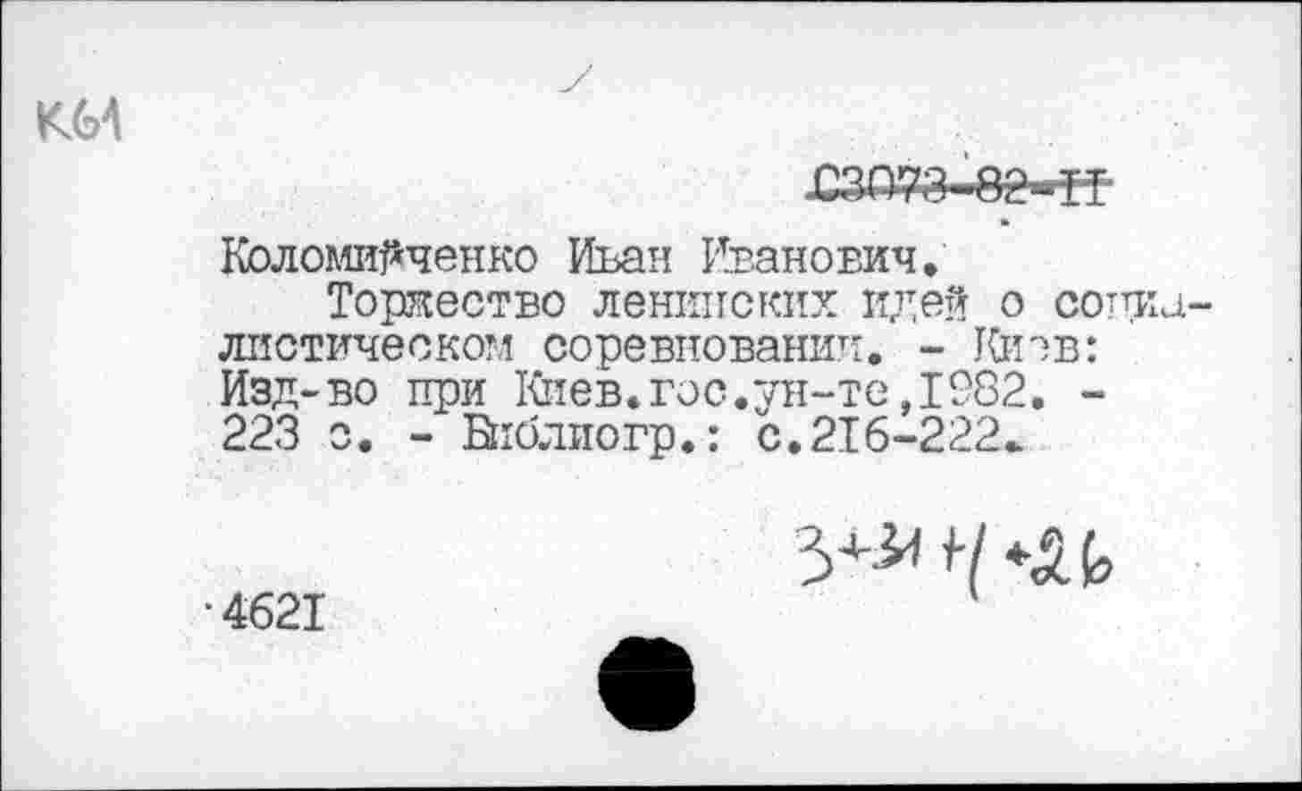 ﻿К64
.С?да*-82-П
Коломийченко Иван Иванович.
Торжество ленинских идей о социалистическом соревновании. - Шт ев: Изд-во при Киев.гос.ун-те,1982. -223 о. - Библиогр.: с.216-222*
•4621